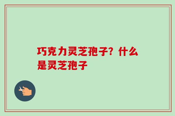 巧克力灵芝孢子？什么是灵芝孢子