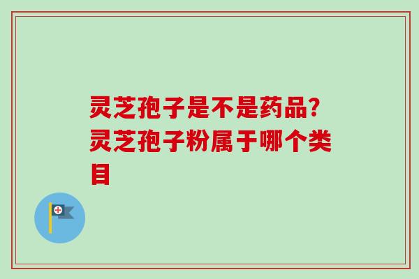 灵芝孢子是不是药品？灵芝孢子粉属于哪个类目