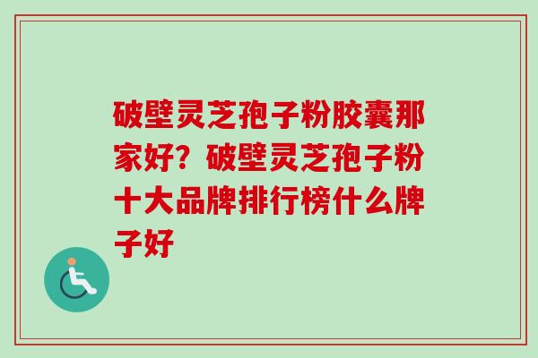 破壁灵芝孢子粉胶囊那家好？破壁灵芝孢子粉十大品牌排行榜什么牌子好