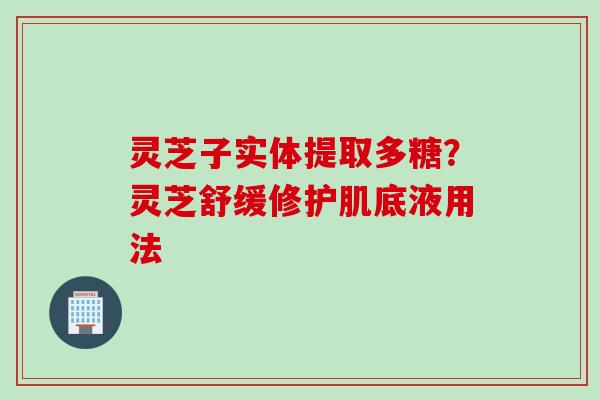 灵芝子实体提取多糖？灵芝舒缓修护肌底液用法