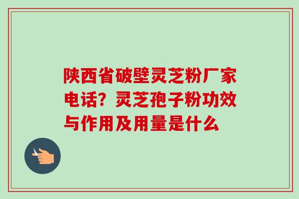陕西省破壁灵芝粉厂家电话?灵芝孢子粉功效与作用及用量是什么 陕西省破壁灵芝粉厂家电话?灵芝孢子粉功效与作用及用量是什么