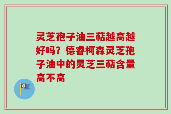 灵芝孢子油三萜越高越好吗？德睿柯森灵芝孢子油中的灵芝三萜含量高不高