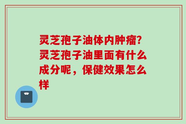 灵芝孢子油体内肿瘤？灵芝孢子油里面有什么成分呢，保健效果怎么样