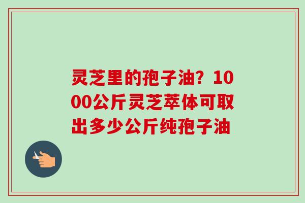 灵芝里的孢子油？1000公斤灵芝萃体可取出多少公斤纯孢子油