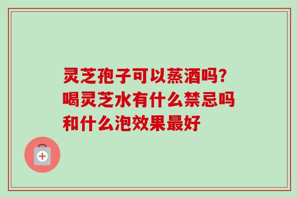 灵芝孢子可以蒸酒吗？喝灵芝水有什么禁忌吗和什么泡效果最好