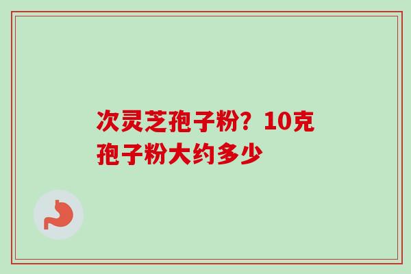次灵芝孢子粉？10克孢子粉大约多少