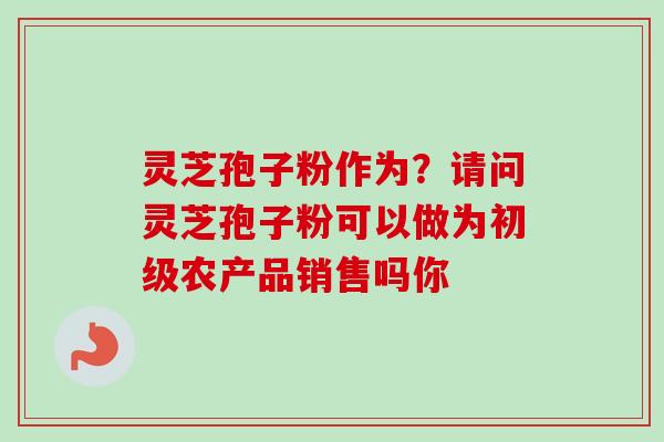 灵芝孢子粉作为？请问灵芝孢子粉可以做为初级农产品销售吗你