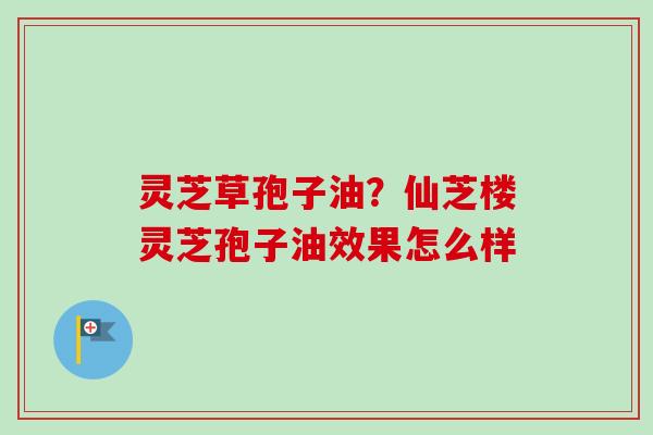 灵芝草孢子油？仙芝楼灵芝孢子油效果怎么样