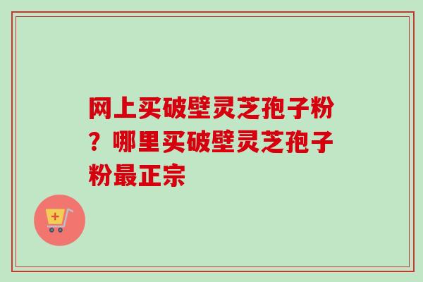 网上买破壁灵芝孢子粉？哪里买破壁灵芝孢子粉最正宗