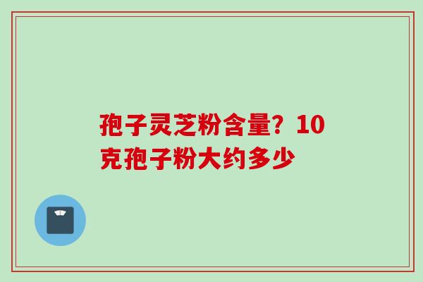 孢子灵芝粉含量？10克孢子粉大约多少