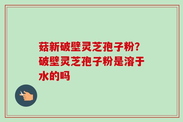 菇新破壁灵芝孢子粉？破壁灵芝孢子粉是溶于水的吗