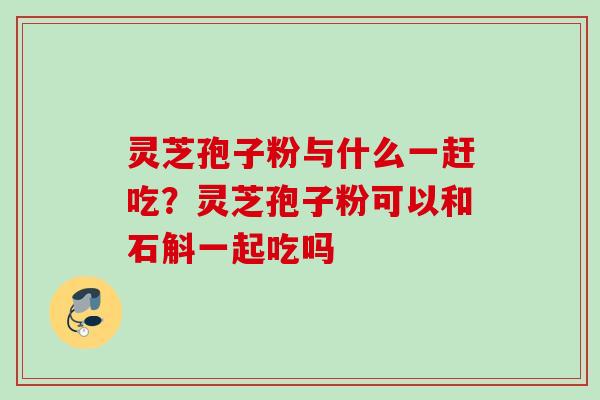 灵芝孢子粉与什么一赶吃？灵芝孢子粉可以和石斛一起吃吗