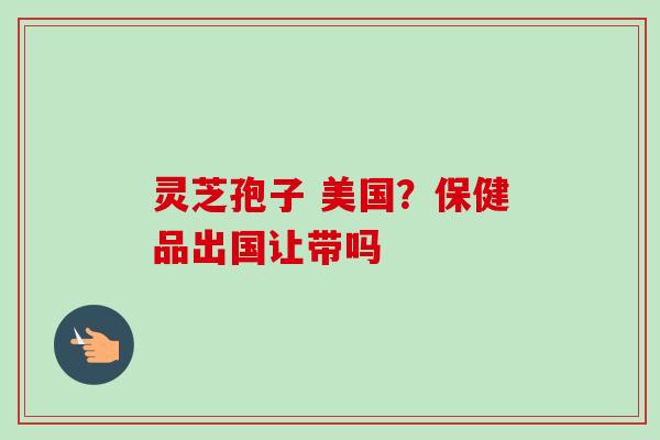 灵芝孢子 美国？保健品出国让带吗
