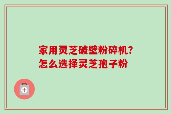家用灵芝破壁粉碎机？怎么选择灵芝孢子粉