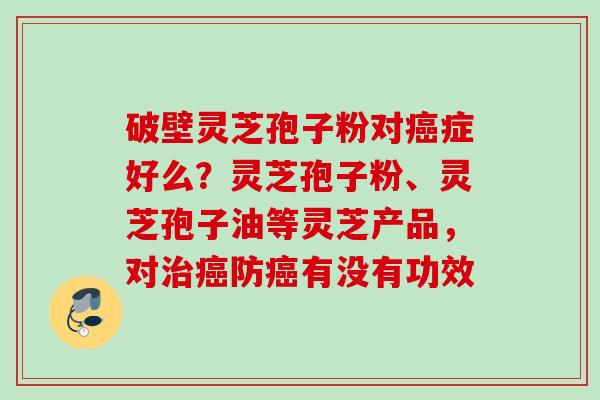 破壁灵芝孢子粉对癌症好么？灵芝孢子粉、灵芝孢子油等灵芝产品，对治癌防癌有没有功效