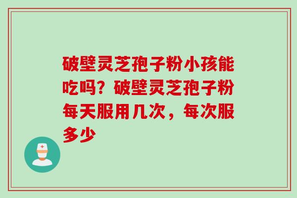破壁灵芝孢子粉小孩能吃吗？破壁灵芝孢子粉每天服用几次，每次服多少