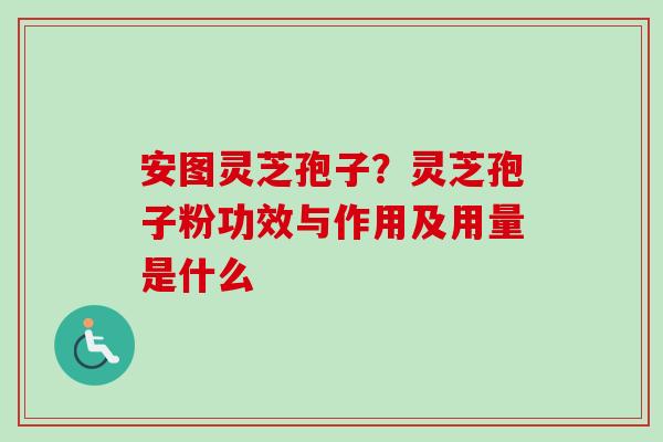 安图灵芝孢子?灵芝孢子粉功效与作用及用量是什么 安图灵芝孢子?灵芝孢子粉功效与作用及用量是什么