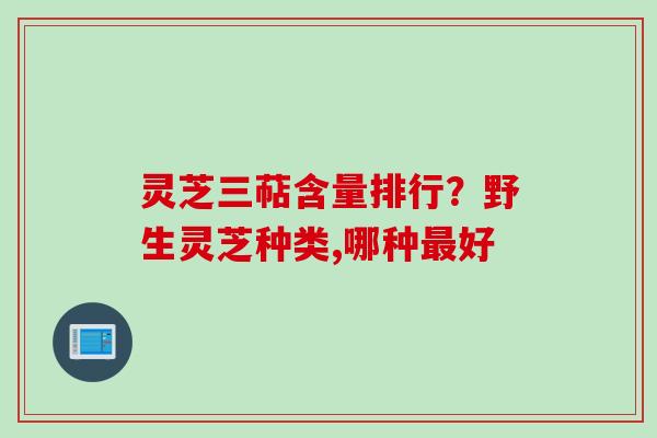 灵芝三萜含量排行？野生灵芝种类,哪种最好