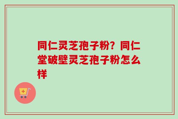 同仁灵芝孢子粉？同仁堂破壁灵芝孢子粉怎么样
