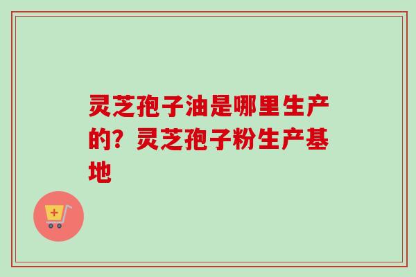 灵芝孢子油是哪里生产的？灵芝孢子粉生产基地