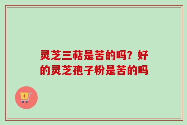 灵芝三萜是苦的吗？好的灵芝孢子粉是苦的吗