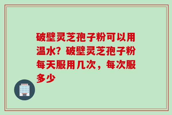 破壁灵芝孢子粉可以用温水？破壁灵芝孢子粉每天服用几次，每次服多少