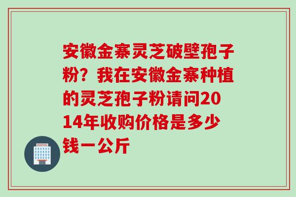 安徽金寨灵芝破壁孢子粉?我在安徽金寨种植的灵芝孢子粉请问2014年收购价格是多少钱一公斤 安徽金寨灵芝破壁孢子粉?我在安徽金寨种植的灵芝孢子粉请问2014年收购价格是多少钱一公斤