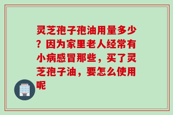 灵芝孢子孢油用量多少？因为家里老人经常有小病感冒那些，买了灵芝孢子油，要怎么使用呢