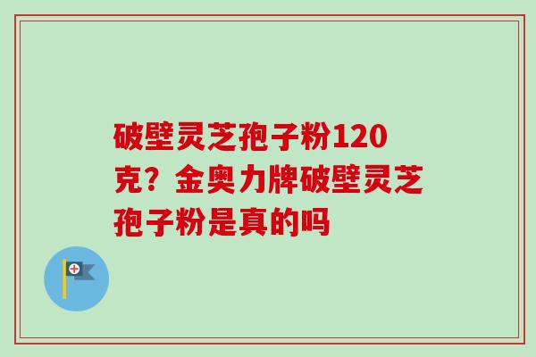 破壁灵芝孢子粉120克？金奥力牌破壁灵芝孢子粉是真的吗
