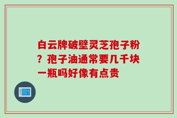 白云牌破壁灵芝孢子粉？孢子油通常要几千块一瓶吗好像有点贵