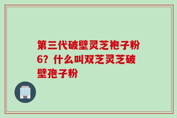 第三代破壁灵芝袍子粉6？什么叫双芝灵芝破壁孢子粉