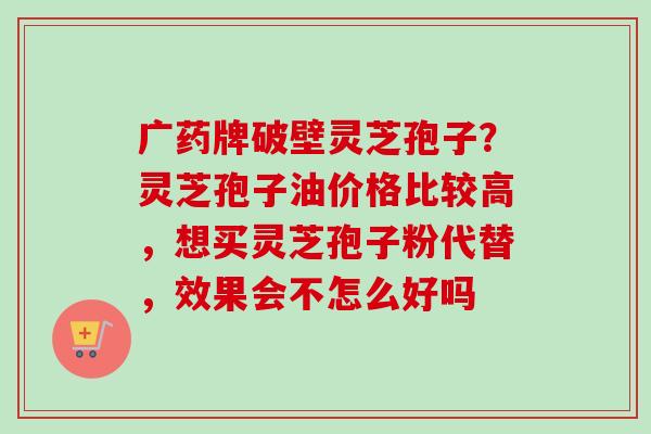 广药牌破壁灵芝孢子?灵芝孢子油价格比较高,想买灵芝孢子粉代替,效果会不怎么好吗 广药牌破壁灵芝孢子?灵芝孢子油价格比较高,想买灵芝孢子粉代替,效果会不怎么好吗