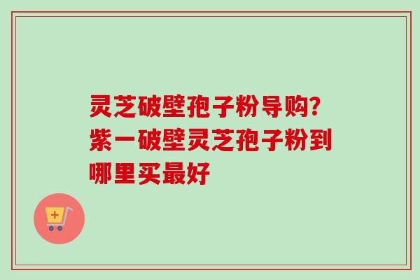灵芝破壁孢子粉导购？紫一破壁灵芝孢子粉到哪里买最好
