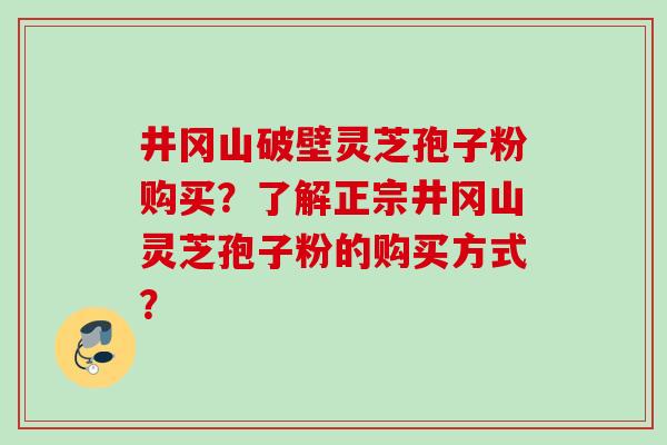 井冈山破壁灵芝孢子粉购买?了解正宗井冈山灵芝孢子粉的购买方式? 井冈山破壁灵芝孢子粉购买?了解正宗井冈山灵芝孢子粉的购买方式?