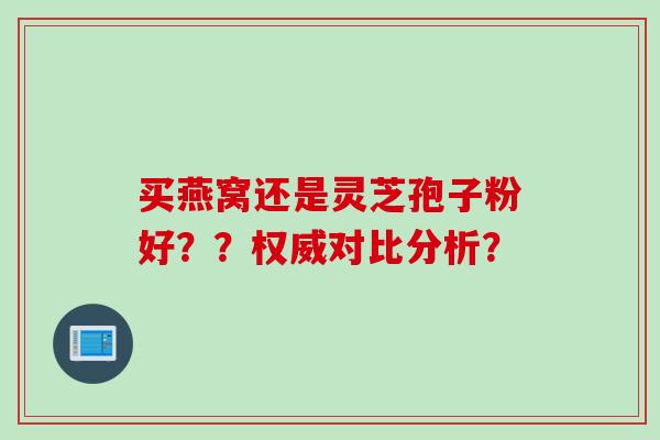 买燕窝还是灵芝孢子粉好？？权威对比分析？