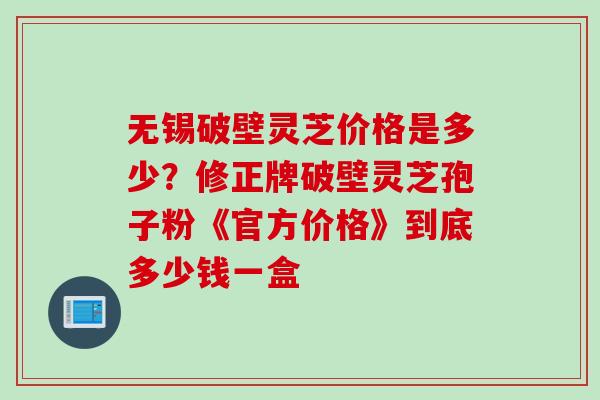 无锡破壁灵芝价格是多少？修正牌破壁灵芝孢子粉《官方价格》到底多少钱一盒