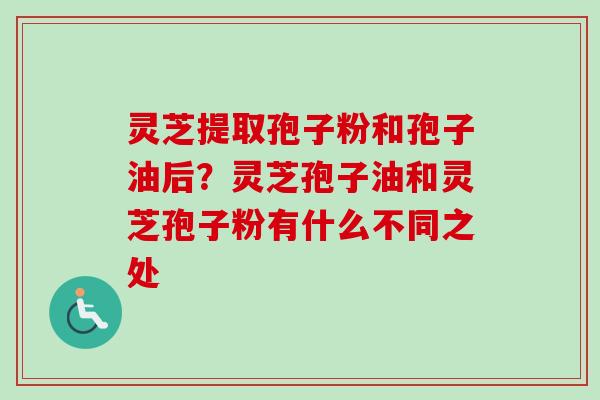 灵芝提取孢子粉和孢子油后？灵芝孢子油和灵芝孢子粉有什么不同之处