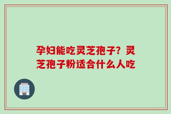 孕妇能吃灵芝孢子？灵芝孢子粉适合什么人吃