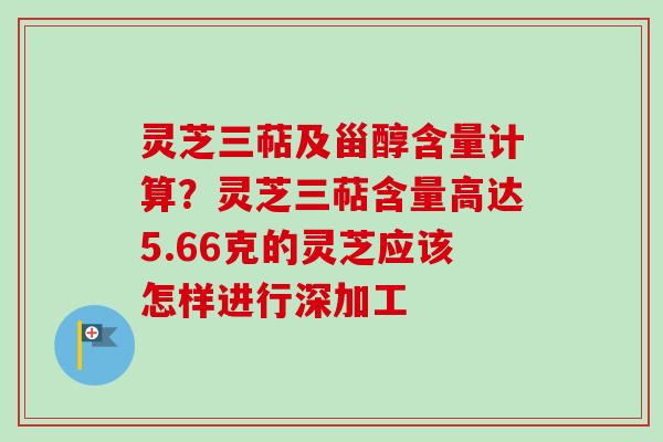 灵芝三萜及甾醇含量计算？灵芝三萜含量高达5.66克的灵芝应该怎样进行深加工
