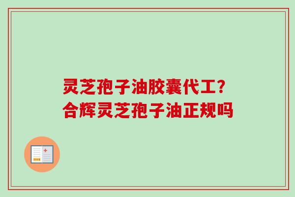 灵芝孢子油胶囊代工？合辉灵芝孢子油正规吗
