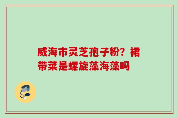 威海市灵芝孢子粉？裙带菜是螺旋藻海藻吗