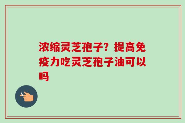 浓缩灵芝孢子？提高免疫力吃灵芝孢子油可以吗