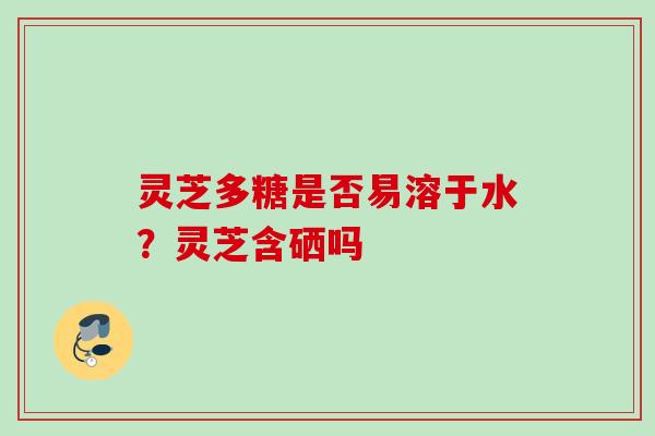灵芝多糖是否易溶于水？灵芝含硒吗
