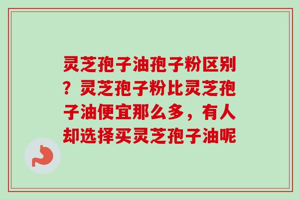 灵芝孢子油孢子粉区别？灵芝孢子粉比灵芝孢子油便宜那么多，有人却选择买灵芝孢子油呢