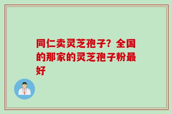 同仁卖灵芝孢子？全国的那家的灵芝孢子粉最好