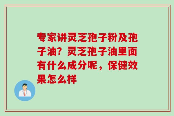 专家讲灵芝孢子粉及孢子油？灵芝孢子油里面有什么成分呢，保健效果怎么样