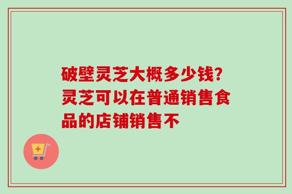 破壁灵芝大概多少钱?灵芝可以在普通销售食品的店铺销售不 破壁灵芝大概多少钱?灵芝可以在普通销售食品的店铺销售不
