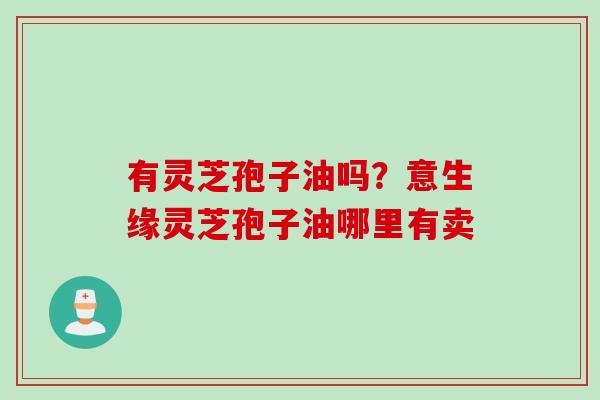 有灵芝孢子油吗？意生缘灵芝孢子油哪里有卖