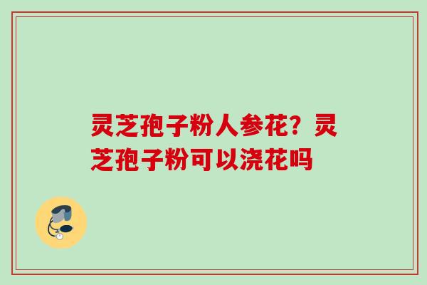 灵芝孢子粉人参花？灵芝孢子粉可以浇花吗