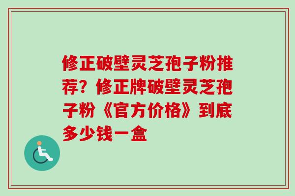 修正破壁灵芝孢子粉推荐？修正牌破壁灵芝孢子粉《官方价格》到底多少钱一盒